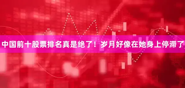 中国前十股票排名真是绝了！岁月好像在她身上停滞了