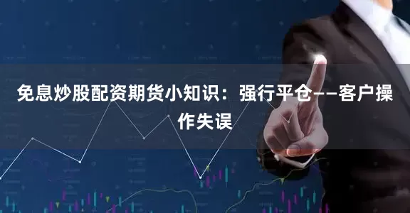 免息炒股配资期货小知识：强行平仓——客户操作失误
