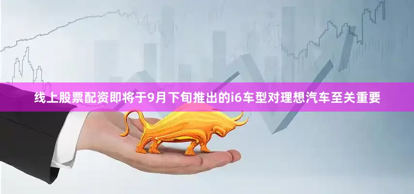 线上股票配资即将于9月下旬推出的i6车型对理想汽车至关重要