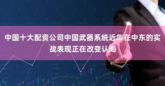 中国十大配资公司中国武器系统近年在中东的实战表现正在改变认知